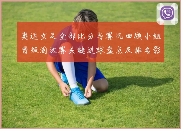 奥运女足全部比分与赛况回顾小组晋级淘汰赛关键进球盘点及排名影响