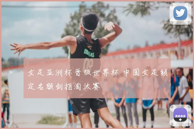 女足亚洲杯晋级世界杯 中国女足锁定名额剑指淘汰赛