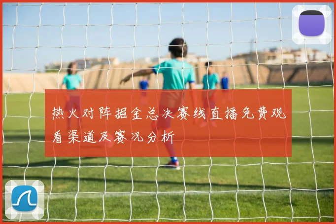热火对阵掘金总决赛线直播免费观看渠道及赛况分析