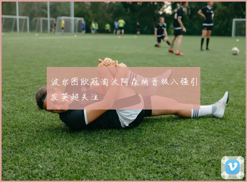 波尔图欧冠淘汰阿森纳晋级八强引发英超关注