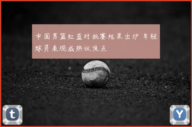中国男篮红蓝对抗赛结果出炉 年轻球员表现成热议焦点