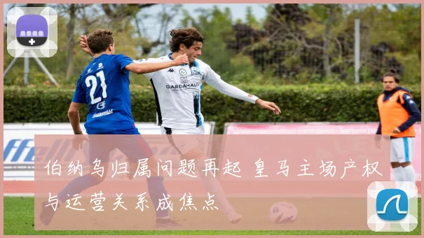 伯纳乌归属问题再起 皇马主场产权与运营关系成焦点