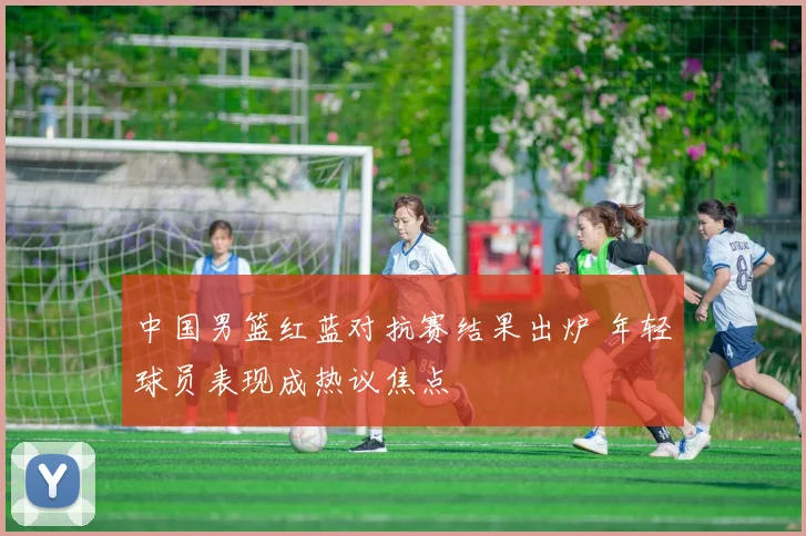 中国男篮红蓝对抗赛结果出炉 年轻球员表现成热议焦点