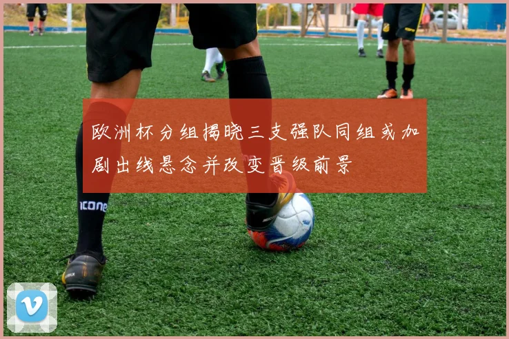 欧洲杯分组揭晓三支强队同组或加剧出线悬念并改变晋级前景