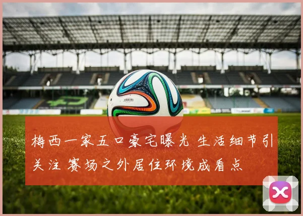 梅西一家五口豪宅曝光 生活细节引关注 赛场之外居住环境成看点