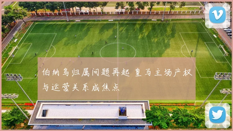 伯纳乌归属问题再起 皇马主场产权与运营关系成焦点