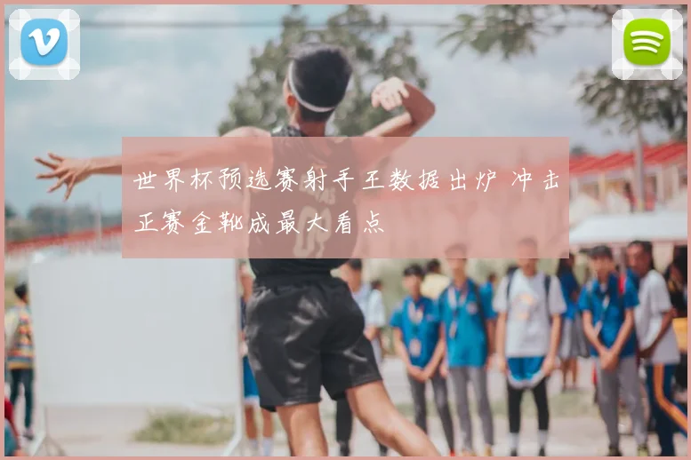 世界杯预选赛射手王数据出炉 冲击正赛金靴成最大看点