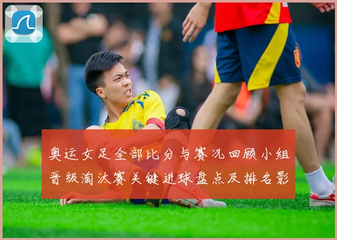 奥运女足全部比分与赛况回顾小组晋级淘汰赛关键进球盘点及排名影响