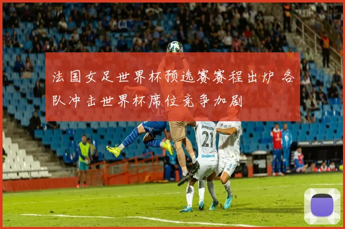 法国女足世界杯预选赛赛程出炉 各队冲击世界杯席位竞争加剧