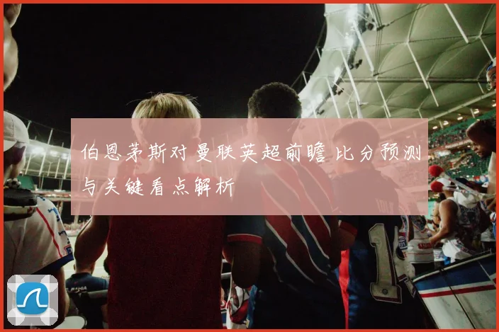 伯恩茅斯对曼联英超前瞻 比分预测与关键看点解析