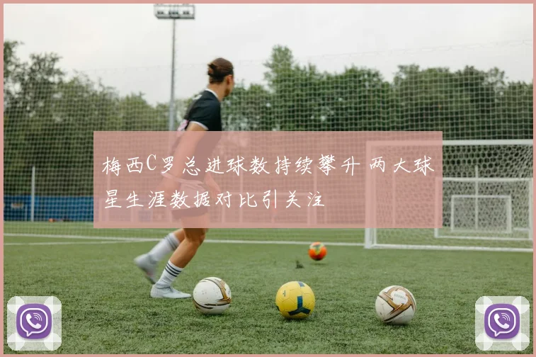 梅西C罗总进球数持续攀升 两大球星生涯数据对比引关注