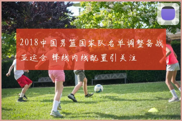 2018中国男篮国家队名单调整备战亚运会 锋线内线配置引关注