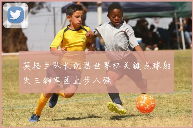 英格兰队长凯恩世界杯关键点球射失三狮军团止步八强