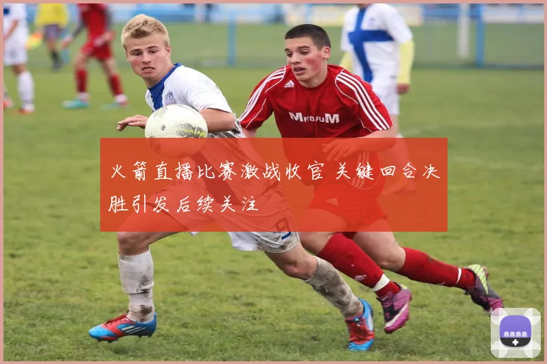 火箭直播比赛激战收官 关键回合决胜引发后续关注