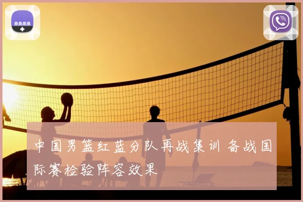 中国男篮红蓝分队再战集训 备战国际赛检验阵容效果