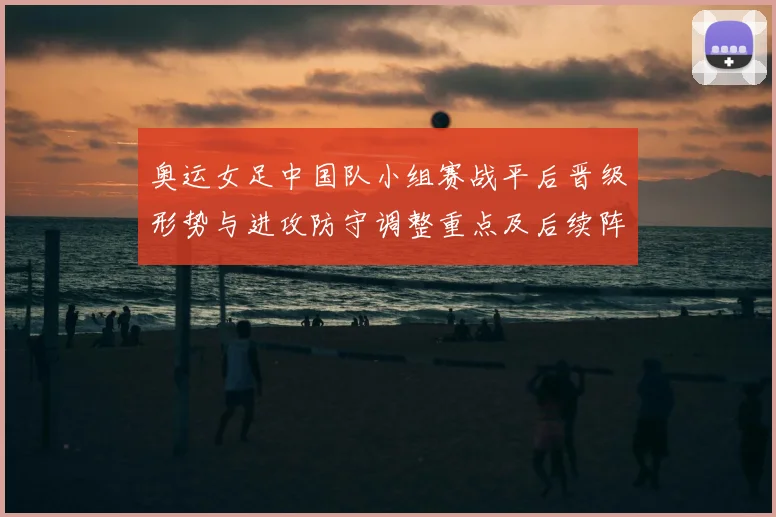 奥运女足中国队小组赛战平后晋级形势与进攻防守调整重点及后续阵容建议