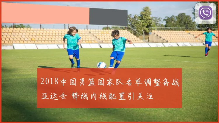 2018中国男篮国家队名单调整备战亚运会 锋线内线配置引关注