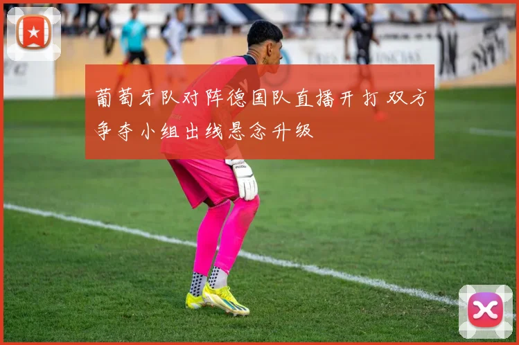 葡萄牙队对阵德国队直播开打 双方争夺小组出线悬念升级