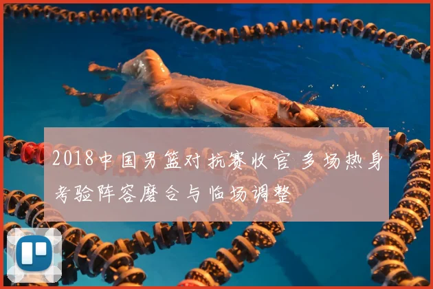 2018中国男篮对抗赛收官 多场热身考验阵容磨合与临场调整