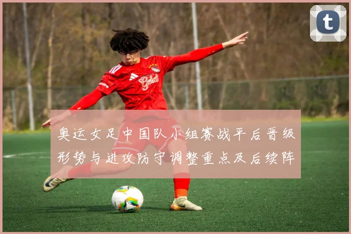 奥运女足中国队小组赛战平后晋级形势与进攻防守调整重点及后续阵容建议
