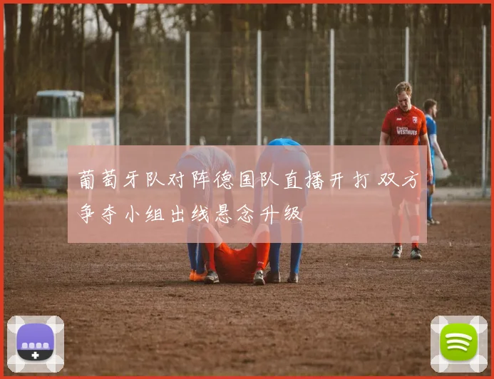 葡萄牙队对阵德国队直播开打 双方争夺小组出线悬念升级