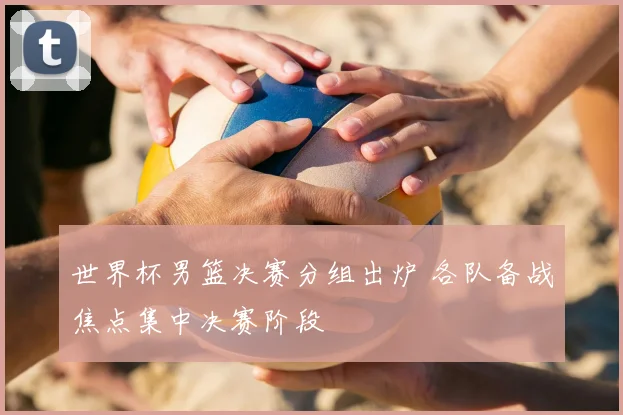 世界杯男篮决赛分组出炉 各队备战焦点集中决赛阶段