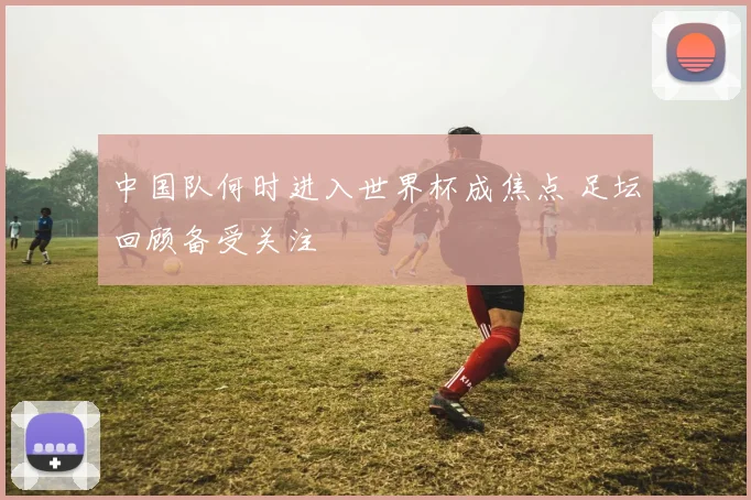 中国队何时进入世界杯成焦点 足坛回顾备受关注