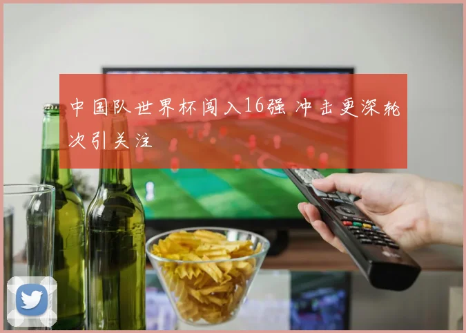 中国队世界杯闯入16强 冲击更深轮次引关注