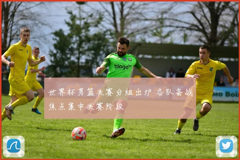 世界杯男篮决赛分组出炉 各队备战焦点集中决赛阶段