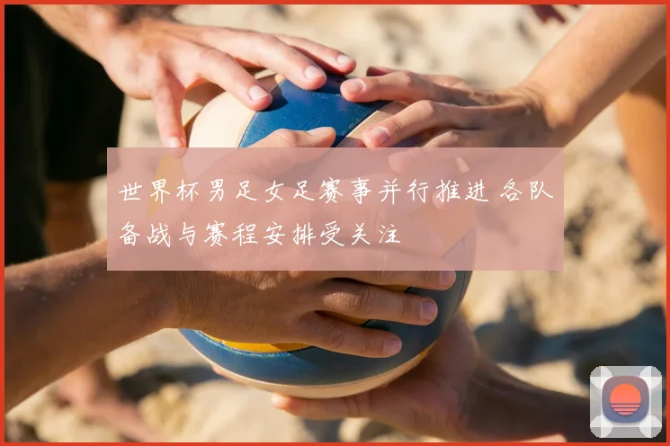 世界杯男足女足赛事并行推进 各队备战与赛程安排受关注